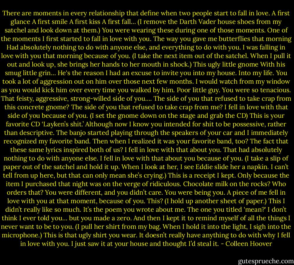 There are moments in every relationship that define when two people start to fall in love.<br />A first glance<br />A first smile<br />A first kiss<br />A first fall…<br />(I remove the Darth Vader house shoes from my satchel and look down at them.)<br />You were wearing these during one of those moments.<br />One of the moments I first started to fall in love with you.<br />The way you gave me butterflies that morning<br />Had absolutely nothing to do with anyone else,<br />and everything to do with you.<br />I was falling in love with you that morning<br />because of you.<br />(I take the next item out of the satchel. When I pull it out and look up, she brings her hands to her mouth in shock.)<br />This ugly little gnome<br />With his smug little grin…<br />He's the reason I had an excuse to invite you into my house.<br />Into my life.<br />You took a lot of aggression out on him over those next few months.<br />I would watch from my window as you would kick him over every time you walked by him.<br />Poor little guy.<br />You were so tenacious.<br />That feisty, aggressive, strong-willed side of you….<br />The side of you that refused to take crap from this concrete gnome?<br />The side of you that refused to take crap from me?<br />I fell in love with that side of you<br />because of you.<br />(I set the gnome down on the stage and grab the CD)<br />This is your favorite CD<br />‘Layken’s shit.’<br />Although now I know you intended for shit to be possessive, rather than descriptive.<br />The banjo started playing through the speakers of your car<br />and I immediately recognized my favorite band.<br />Then when I realized it was your favorite band, too?<br />The fact that these same lyrics inspired both of us?<br />I fell in love with that about you.<br />That had absolutely nothing to do with anyone else.<br />I fell in love with that about you<br />because of you.<br />(I take a slip of paper out of the satchel and hold it up. When I look at her, I see Eddie slide her a napkin. I can’t tell from up here, but that can only mean she’s crying.)<br />This is a receipt I kept.<br />Only because the item I purchased that night was on the verge of ridiculous.<br />Chocolate milk on the rocks? Who orders that?<br />You were different, and you didn’t care.<br />You were being you.<br />A piece of me fell in love with you at that moment,<br />because of you.<br />This? (I hold up another sheet of paper.)<br />This I didn’t really like so much.<br />It’s the poem you wrote about me.<br />The one you titled 'mean?'<br />I don’t think I ever told you…<br />but you made a zero.<br />And then I kept it<br />to remind myself of all the things I never want to be to you.<br />(I pull her shirt from my bag. When I hold it into the light, I sigh into the microphone.)<br />This is that ugly shirt you wear.<br />It doesn’t really have anything to do with why I fell in love with you.<br />I just saw it at your house and thought I’d steal it. - Colleen Hoover