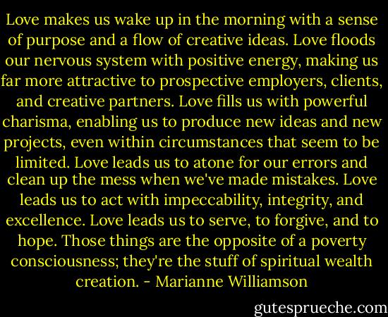 Love makes us wake up in the morning with a sense of purpose and a flow of creative ideas. Love floods our nervous system with positive energy, making us far more attractive to prospective employers, clients, and creative partners. Love fills us with powerful charisma, enabling us to produce new ideas and new projects, even within circumstances that seem to be limited. Love leads us to atone for our errors and clean up the mess when we've made mistakes. Love leads us to act with impeccability, integrity, and excellence. Love leads us to serve, to forgive, and to hope. Those things are the opposite of a poverty consciousness; they're the stuff of spiritual wealth creation. - Marianne Williamson