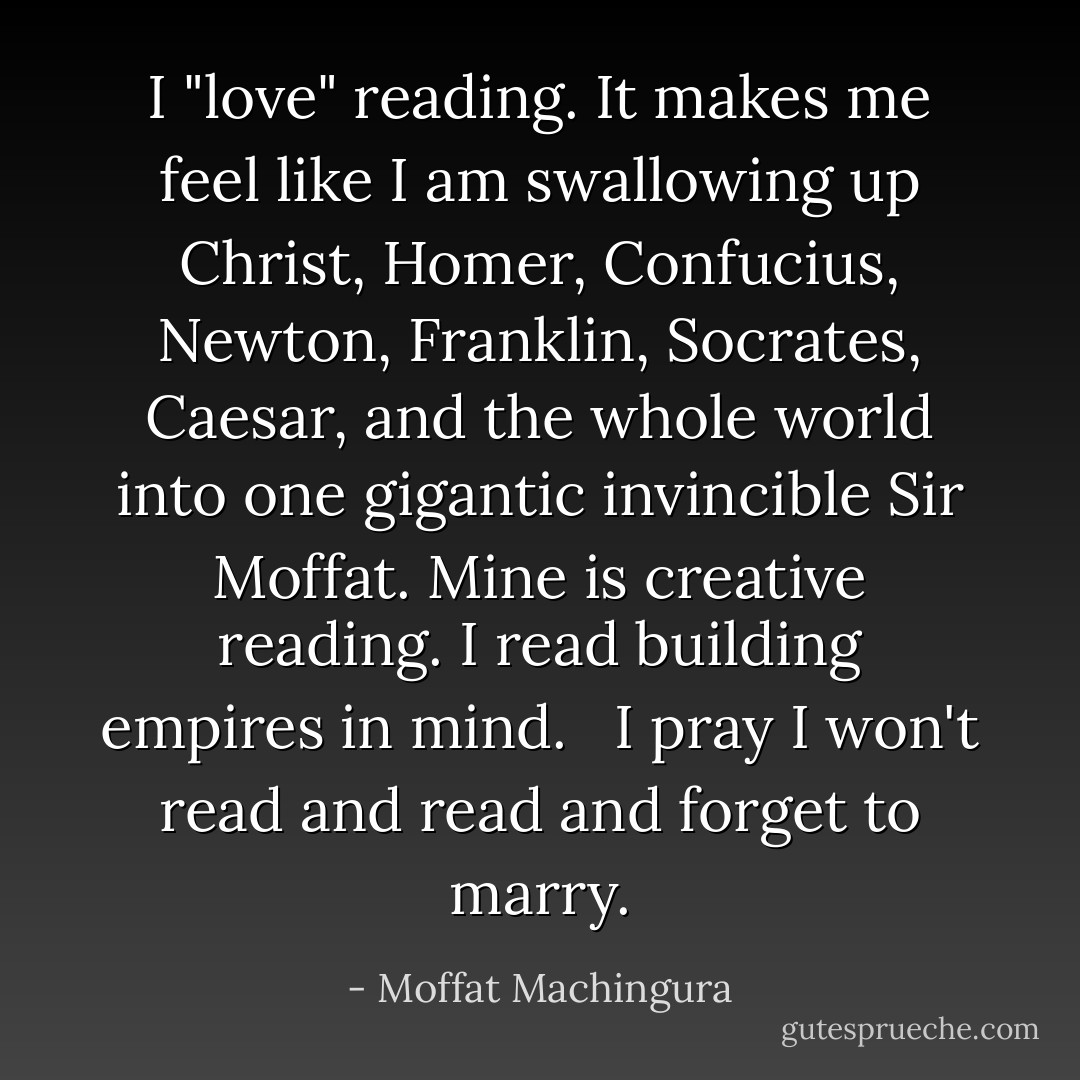 I "love" reading.<br />It makes me feel like I am swallowing up Christ, Homer, Confucius, Newton, Franklin, Socrates, Caesar, and the whole world into one gigantic invincible Sir Moffat. Mine is creative reading. I read building empires in mind. <br /><br />I pray I won't read and read and forget to marry. - Moffat Machingura