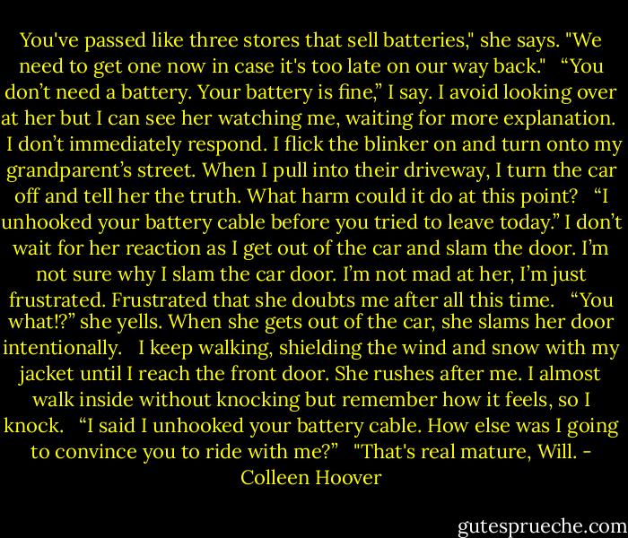 You've passed like three stores that sell batteries," she says. "We need to get one now in case it's too late on our way back."<br /> <br />“You don’t need a battery. Your battery is fine,” I say.<br />I avoid looking over at her but I can see her watching me, waiting for more explanation.<br /> <br />I don’t immediately respond. I flick the blinker on and turn onto my grandparent’s street. When I pull into their driveway, I turn the car off and tell her the truth. What harm could it do at this point?<br /> <br />“I unhooked your battery cable before you tried to leave today.” I don’t wait for her reaction as I get out of the car and slam the door. I’m not sure why I slam the car door. I’m not mad at her, I’m just frustrated. Frustrated that she doubts me after all this time.<br /> <br />“You what!?” she yells. When she gets out of the car, she slams her door intentionally.<br /> <br />I keep walking, shielding the wind and snow with my jacket until I reach the front door. She rushes after me. I almost walk inside without knocking but remember how it feels, so I knock.<br /> <br />“I said I unhooked your battery cable. How else was I going to convince you to ride with me?”<br /> <br />"That's real mature, Will. - Colleen Hoover