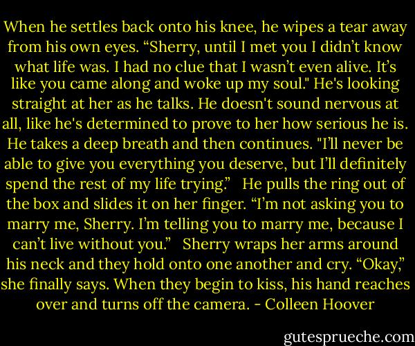 When he settles back onto his knee, he wipes a tear away from his own eyes. “Sherry, until I met you I didn’t know what life was. I had no clue that I wasn’t even alive. It’s like you came along and woke up my soul." He's looking straight at her as he talks. He doesn't sound nervous at all, like he's determined to prove to her how serious he is. He takes a deep breath and then continues. "I’ll never be able to give you everything you deserve, but I’ll definitely spend the rest of my life trying.”<br /> <br />He pulls the ring out of the box and slides it on her finger. “I’m not asking you to marry me, Sherry. I’m telling you to marry me, because I can’t live without you.”<br /> <br />Sherry wraps her arms around his neck and they hold onto one another and cry. “Okay,” she finally says. When they begin to kiss, his hand reaches over and turns off the camera. - Colleen Hoover