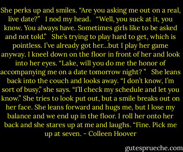 She perks up and smiles. “Are you asking me out on a real, live date?”<br /> <br />I nod my head.<br /> <br />“Well, you suck at it, you know. You always have. Sometimes girls like to be asked and not told.”<br /> <br />She’s trying to play hard to get, which is pointless. I’ve already got her…but I play her game anyway. I kneel down on the floor in front of her and look into her eyes. “Lake, will you do me the honor of accompanying me on a date tomorrow night? ”<br /> <br />She leans back into the couch and looks away. “I don’t know, I’m sort of busy,” she says. “I’ll check my schedule and let you know.” She tries to look put out, but a smile breaks out on her face. She leans forward and hugs me, but I lose my balance and we end up in the floor. I roll her onto her back and she stares up at me and laughs. “Fine. Pick me up at seven. - Colleen Hoover