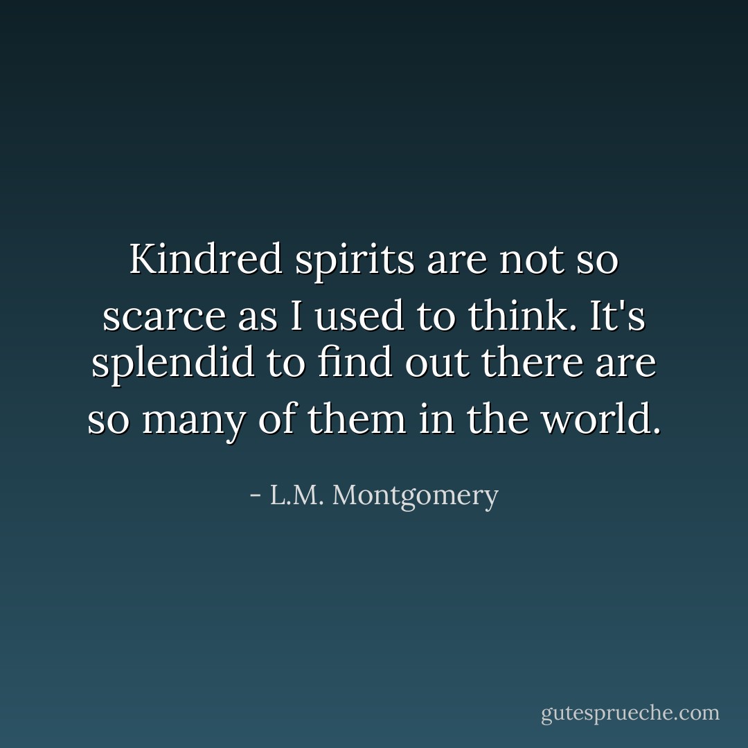 Kindred spirits are not so scarce as I used to think. It's splendid to find out there are so many of them in the world. - L.M. Montgomery