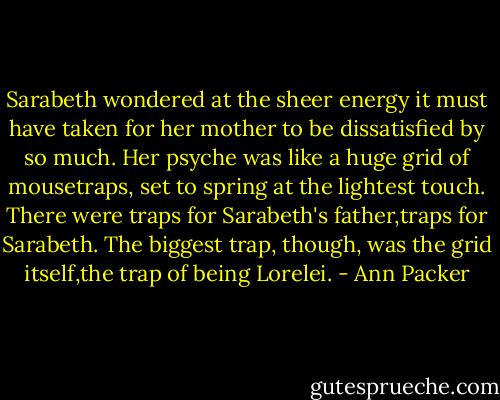 Sarabeth wondered at the sheer energy it must have taken for her mother to be dissatisfied by so much. Her psyche was like a huge grid of mousetraps, set to spring at the lightest touch. There were traps for Sarabeth's father,traps for Sarabeth. The biggest trap, though, was the grid itself,the trap of being Lorelei. - Ann Packer