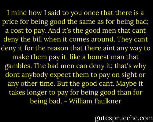 I mind how I said to you once that there is a price for being good the same as for being bad; a cost to pay. And it's the good men that cant deny the bill when it comes around. They cant deny it for the reason that there aint any way to make them pay it, like a honest man that gambles. The bad men can deny it; that's why dont anybody expect them to pay on sight or any other time. But the good cant. Maybe it takes longer to pay for being good than for being bad. - William Faulkner