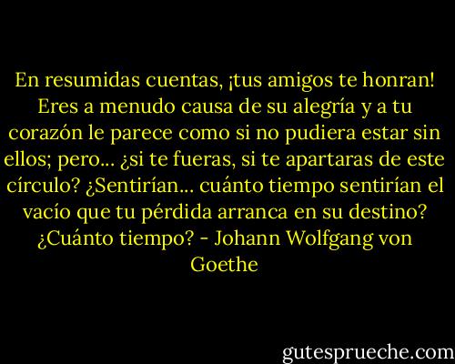 En resumidas cuentas, ¡tus amigos te honran! Eres a menudo causa de su alegría y a tu corazón le parece como si no pudiera estar sin ellos; pero... ¿si te fueras, si te apartaras de este círculo? ¿Sentirían... cuánto tiempo sentirían el vacío que tu pérdida arranca en su destino? ¿Cuánto tiempo? - Johann Wolfgang von Goethe