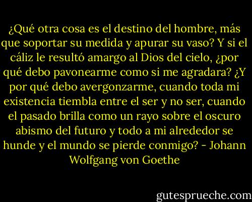 ¿Qué otra cosa es el destino del hombre, más que soportar su medida y apurar su vaso? Y si el cáliz le resultó amargo al Dios del cielo, ¿por qué debo pavonearme como si me agradara? ¿Y por qué debo avergonzarme, cuando toda mi existencia tiembla entre el ser y no ser, cuando el pasado brilla como un rayo sobre el oscuro abismo del futuro y todo a mi alrededor se hunde y el mundo se pierde conmigo? - Johann Wolfgang von Goethe