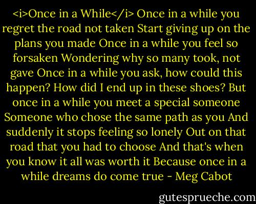 <i>Once in a While</i><br />Once in a while you regret the road not taken<br />Start giving up on the plans you made<br />Once in a while you feel so forsaken<br />Wondering why so many took, not gave<br />Once in a while you ask, how could this happen?<br />How did I end up in these shoes?<br />But once in a while you meet a special someone<br />Someone who chose the same path as you<br />And suddenly it stops feeling so lonely<br />Out on that road that you had to choose<br />And that's when you know it all was worth it<br />Because once in a while dreams do come true - Meg Cabot