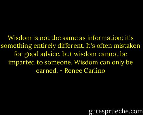 Wisdom is not the same as information; it's something entirely different. It's often mistaken for good advice, but wisdom cannot be imparted to someone. Wisdom can only be earned. - Renee Carlino