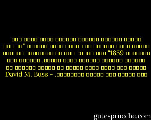 يتعين اعتبار تشارلز داروين كأول عالم نفس تطوري بسبب نبوءته في نهاية بحثه بعنوان "في أصل الأنواع 1859" حيث يقول: <br />أرى في المستقبل البعيد مجالات مفتوحة لأبحاث أكثر أهمية. وسيقوم علم النفس على أساس جديد يتمثل في ضرورة اكتساب كل قوة عقلية وكل كفاءة بالتدريج. - David M. Buss
