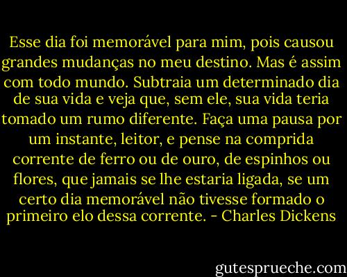 Esse dia foi memorável para mim, pois causou grandes mudanças no meu destino. Mas é assim com todo mundo. Subtraia um determinado dia de sua vida e veja que, sem ele, sua vida teria tomado um rumo diferente. Faça uma pausa por um instante, leitor, e pense na comprida corrente de ferro ou de ouro, de espinhos ou flores, que jamais se lhe estaria ligada, se um certo dia memorável não tivesse formado o primeiro elo dessa corrente. - Charles Dickens