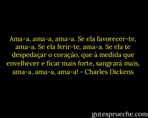 Ama-a, ama-a, ama-a. Se ela favorecer-te, ama-a. Se ela ferir-te, ama-a. Se ela te despedaçar o coração, que à medida que envelhecer e ficar mais forte, sangrará mais, ama-a, ama-a, ama-a! - Charles Dickens