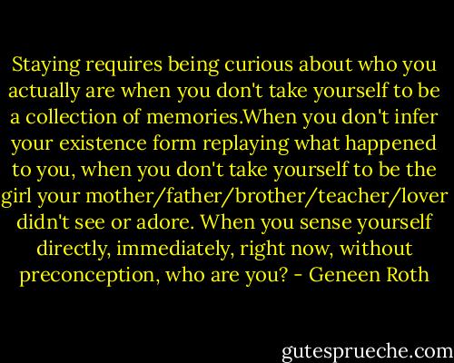 Staying requires being curious about who you actually are when you don't take yourself to be a collection of memories.When you don't infer your existence form replaying what happened to you, when you don't take yourself to be the girl your mother/father/brother/teacher/lover didn't see or adore. When you sense yourself directly, immediately, right now, without preconception, who are you? - Geneen Roth
