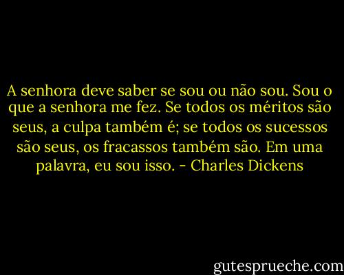 A senhora deve saber se sou ou não sou. Sou o que a senhora me fez. Se todos os méritos são seus, a culpa também é; se todos os sucessos são seus, os fracassos também são. Em uma palavra, eu sou isso. - Charles Dickens