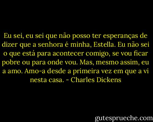 Eu sei, eu sei que não posso ter esperanças de dizer que a senhora é minha, Estella. Eu não sei o que está para acontecer comigo, se vou ficar pobre ou para onde vou. Mas, mesmo assim, eu a amo. Amo-a desde a primeira vez em que a vi nesta casa. - Charles Dickens