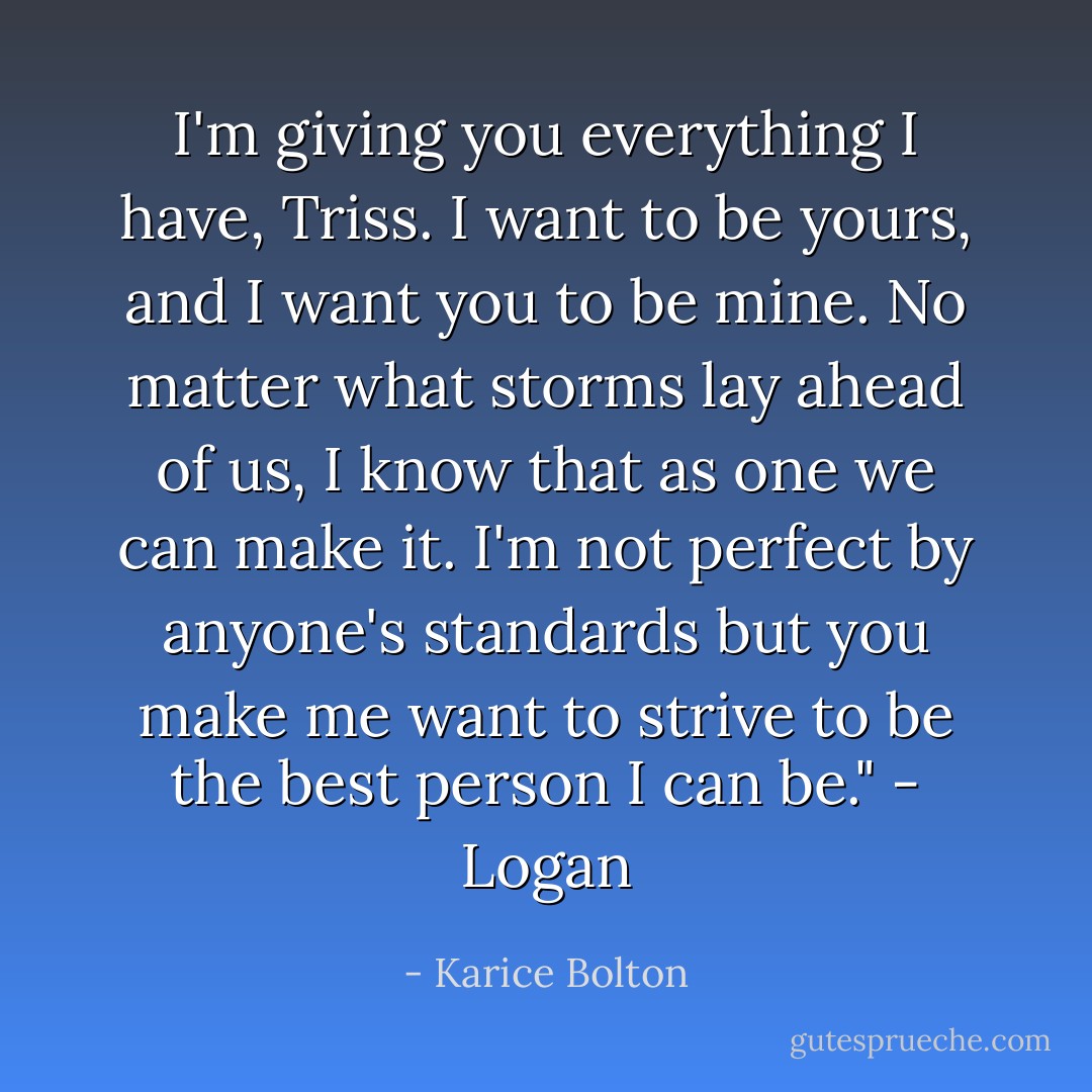 I'm giving you everything I have, Triss. I want to be yours, and I want you to be mine. No matter what storms lay ahead of us, I know that as one we can make it. I'm not perfect by anyone's standards but you make me want to strive to be the best person I can be." - Logan - Karice Bolton
