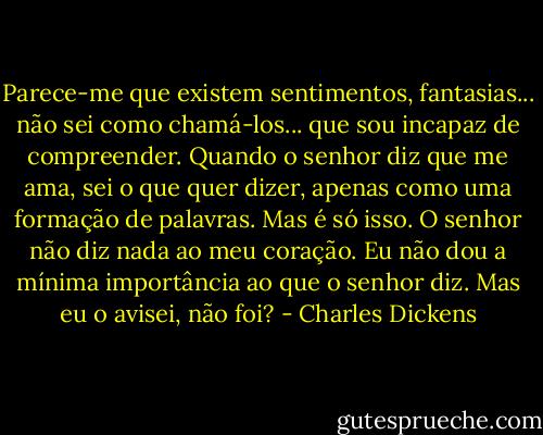 Parece-me que existem sentimentos, fantasias... não sei como chamá-los... que sou incapaz de compreender. Quando o senhor diz que me ama, sei o que quer dizer, apenas como uma formação de palavras. Mas é só isso. O senhor não diz nada ao meu coração. Eu não dou a mínima importância ao que o senhor diz. Mas eu o avisei, não foi? - Charles Dickens