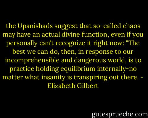 the Upanishads suggest that so-called chaos may have an actual divine function, even if you personally can't recognize it right now: "The best we can do, then, in response to our incomprehensible and dangerous world, is to practice holding equilibrium internally-no matter what insanity is transpiring out there. - Elizabeth Gilbert