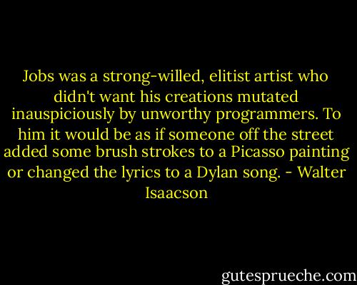 Jobs was a strong-willed, elitist artist who didn't want his creations mutated inauspiciously by unworthy programmers. To him it would be as if someone off the street added some brush strokes to a Picasso painting or changed the lyrics to a Dylan song. - Walter Isaacson