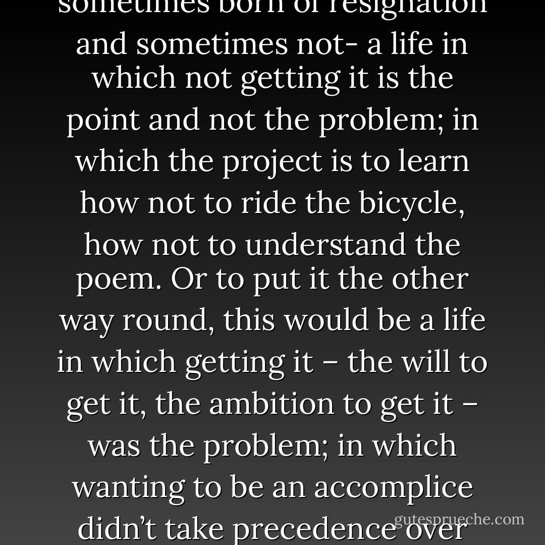 So there is something perhaps more difficult to conceive of, sometimes born of resignation and sometimes not- a life in which not getting it is the point and not the problem; in which the project is to learn how not to ride the bicycle, how not to understand the poem. Or to put it the other way round, this would be a life in which getting it – the will to get it, the ambition to get it – was the problem; in which wanting to be an accomplice didn’t take precedence over making up one’s mind. - Adam Phillips