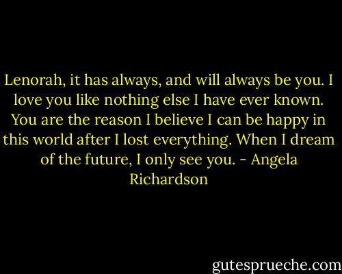 Lenorah, it has always, and will always be you. I love you like nothing else I have ever known. You are the reason I believe I can be happy in this world after I lost everything. When I dream of the future, I only see you. - Angela Richardson
