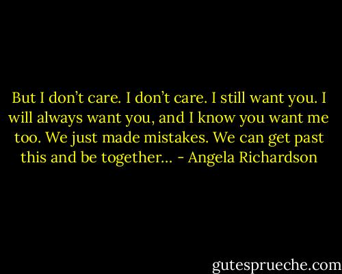 But I don’t care. I don’t care. I still want you. I will always want you, and I know you want me too. We just made mistakes. We can get past this and be together… - Angela Richardson