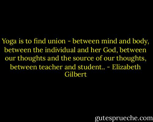 Yoga is to find union - between mind and body, between the individual and her God, between our thoughts and the source of our thoughts, between teacher and student.. - Elizabeth Gilbert