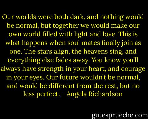 Our worlds were both dark, and nothing would be normal, but together we would make our own world filled with light and love. This is what happens when soul mates finally join as one. The stars align, the heavens sing, and everything else fades away. You know you’ll always have strength in your heart, and courage in your eyes. Our future wouldn’t be normal, and would be different from the rest, but no less perfect. - Angela Richardson