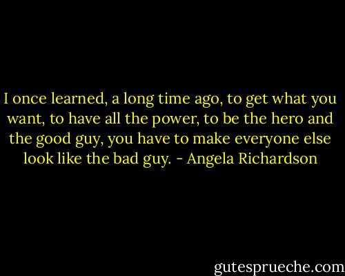 I once learned, a long time ago, to get what you want, to have all the power, to be the hero and the good guy, you have to make everyone else look like the bad guy. - Angela Richardson