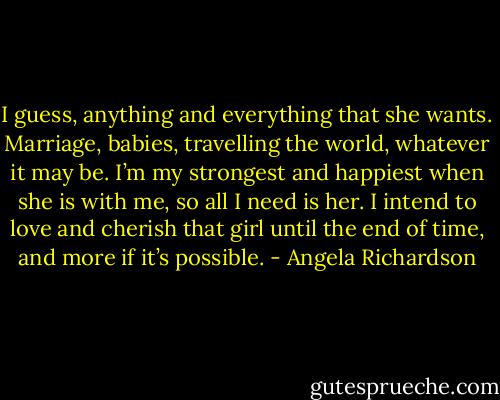 I guess, anything and everything that she wants. Marriage, babies, travelling the world, whatever it may be. I’m my strongest and happiest when she is with me, so all I need is her. I intend to love and cherish that girl until the end of time, and more if it’s possible. - Angela Richardson