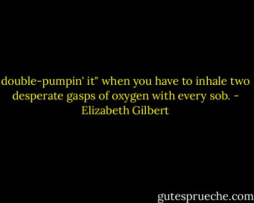 double-pumpin' it" when you have to inhale two desperate gasps of oxygen with every sob. - Elizabeth Gilbert