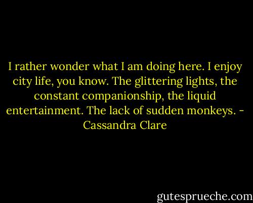 I rather wonder what I am doing here. I enjoy city life, you know. The glittering lights, the constant companionship, the liquid entertainment. The lack of sudden monkeys. - Cassandra Clare