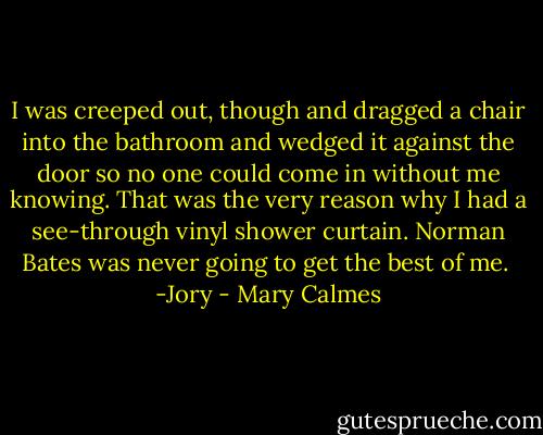 I was creeped out, though and dragged a chair into the bathroom and wedged it against the door so no one could come in without me knowing. That was the very reason why I had a see-through vinyl shower curtain. Norman Bates was never going to get the best of me.<br /> -Jory - Mary Calmes