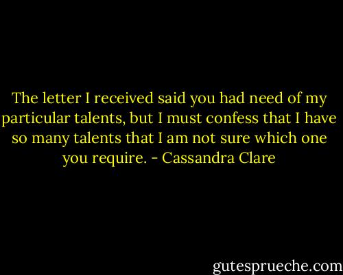 The letter I received said you had need of my particular talents, but I must confess that I have so many talents that I am not sure which one you require. - Cassandra Clare