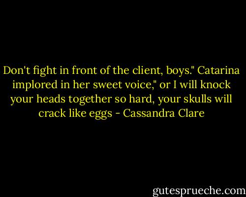 Don't fight in front of the client, boys." Catarina implored in her sweet voice," or I will knock your heads together so hard, your skulls will crack like eggs - Cassandra Clare