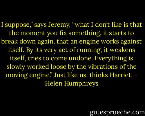I suppose,” says Jeremy, “what I don’t like is that the moment you fix something, it starts to break down again, that an engine works against itself. By its very act of running, it weakens itself, tries to come undone. Everything is slowly worked loose by the vibrations of the moving engine.”<br />Just like us, thinks Harriet. - Helen Humphreys