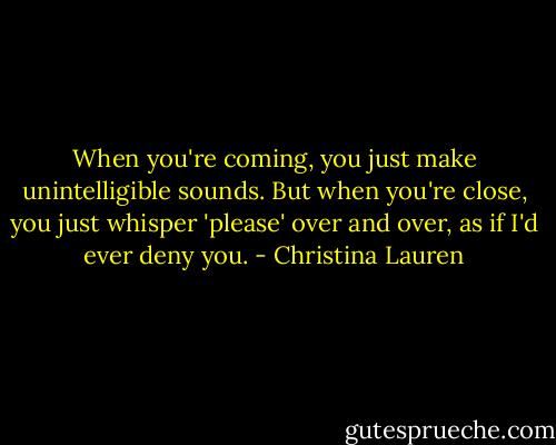 When you're coming, you just make unintelligible sounds. But when you're close, you just whisper 'please' over and over, as if I'd ever deny you. - Christina Lauren