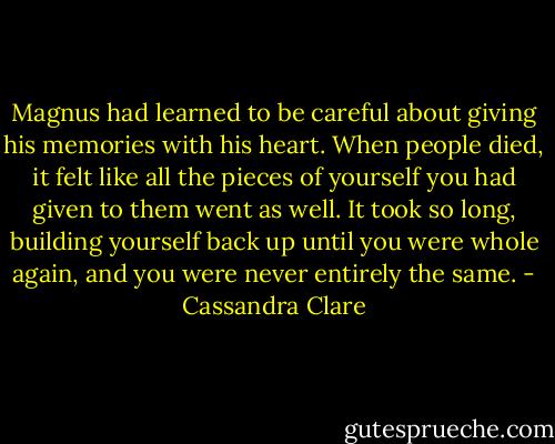 Magnus had learned to be careful about giving his memories with his heart. When people died, it felt like all the pieces of yourself you had given to them went as well. It took so long, building yourself back up until you were whole again, and you were never entirely the same. - Cassandra Clare