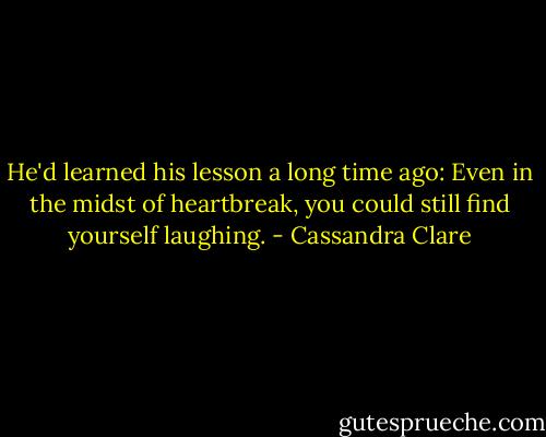 He'd learned his lesson a long time ago: Even in the midst of heartbreak, you could still find yourself laughing. - Cassandra Clare