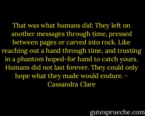 That was what humans did: They left on another messages through time, pressed between pages or carved into rock. Like reaching out a hand through time, and trusting in a phantom hoped-for hand to catch yours. Humans did not last forever. They could only hope what they made would endure. - Cassandra Clare