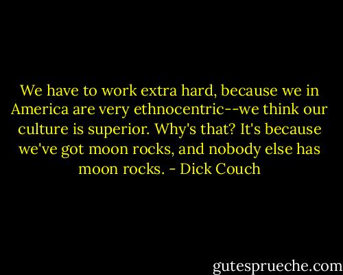We have to work extra hard, because we in America are very ethnocentric--we think our culture is superior. Why's that? It's because we've got moon rocks, and nobody else has moon rocks. - Dick Couch
