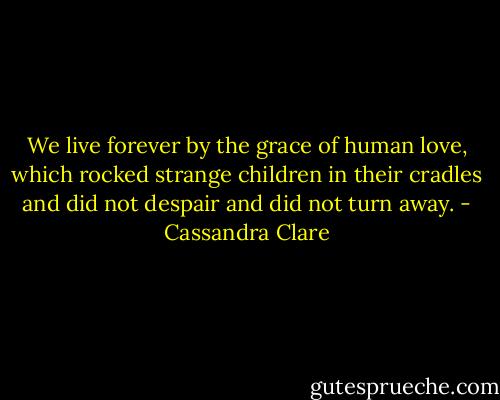 We live forever by the grace of human love, which rocked strange children in their cradles and did not despair and did not turn away. - Cassandra Clare
