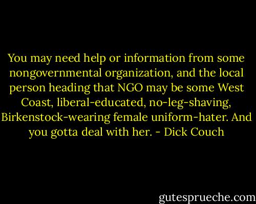 You may need help or information from some nongovernmental organization, and the local person heading that NGO may be some West Coast, liberal-educated, no-leg-shaving, Birkenstock-wearing female uniform-hater. And you gotta deal with her. - Dick Couch