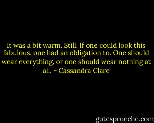 It was a bit warm. Still. If one could look this fabulous, one had an obligation to. One should wear everything, or one should wear nothing at all. - Cassandra Clare