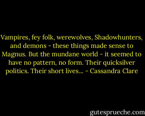 Vampires, fey folk, werewolves, Shadowhunters, and demons - these things made sense to Magnus. But the mundane world - it seemed to have no pattern, no form. Their quicksilver politics. Their short lives... - Cassandra Clare