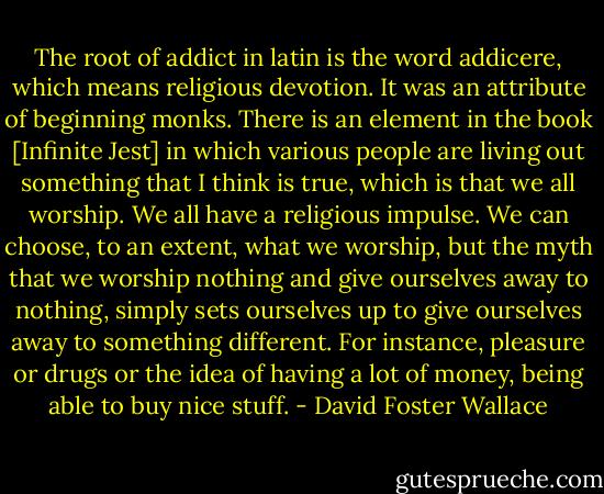 The root of addict in latin is the word addicere, which means religious devotion. It was an attribute of beginning monks. There is an element in the book [Infinite Jest] in which various people are living out something that I think is true, which is that we all worship. We all have a religious impulse. We can choose, to an extent, what we worship, but the myth that we worship nothing and give ourselves away to nothing, simply sets ourselves up to give ourselves away to something different. For instance, pleasure or drugs or the idea of having a lot of money, being able to buy nice stuff. - David Foster Wallace