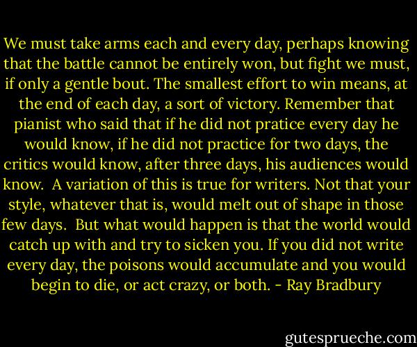 We must take arms each and every day, perhaps knowing that the battle cannot be entirely won, but fight we must, if only a gentle bout. The smallest effort to win means, at the end of each day, a sort of victory. Remember that pianist who said that if he did not pratice every day he would know, if he did not practice for two days, the critics would know, after three days, his audiences would know.<br /><br />A variation of this is true for writers. Not that your style, whatever that is, would melt out of shape in those few days.<br /><br />But what would happen is that the world would catch up with and try to sicken you. If you did not write every day, the poisons would accumulate and you would begin to die, or act crazy, or both. - Ray Bradbury