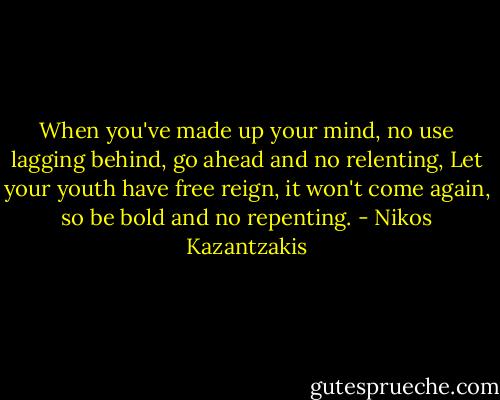 When you've made up your mind, no use lagging behind, go ahead and no relenting,<br />Let your youth have free reign, it won't come again, so be bold and no repenting. - Nikos Kazantzakis