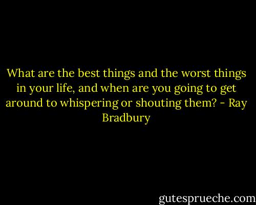 What are the best things and the worst things in your life, and when are you going to get around to whispering or shouting them? - Ray Bradbury