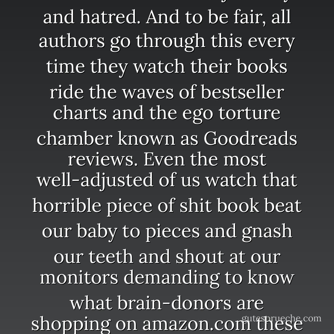 I understand that it’s disheartening to pour effort and money into a work of art and find that others do not value it with the same intensity. I’ve been to this rodeo more than a few times, and yes, it’s painful and hard on the soul. It is also the sort of thing that grown-ups do every day. Anyone deluded enough to think they are owed monetary success because they bled for their art is in for some hard, hard knocks and buckets full of tears. There will be many cries of “unfair” and much jealousy and hatred. And to be fair, all authors go through this every time they watch their books ride the waves of bestseller charts and the ego torture chamber known as Goodreads reviews. Even the most well-adjusted of us watch that horrible piece of shit book beat our baby to pieces and gnash our teeth and shout at our monitors demanding to know what brain-donors are shopping on amazon.com these days.<br /><br />But holy Smart Bitch on a cracker, Batman, to write a post about how stupid readers are and worse to actually put it out there on the internet is so beyond the pale there’s a special hell for that kind of idiocy. Let me repeat: authors exist at the pleasure of readers. Without the people who buy and read my books, I am just another dizzy broad writing shit down. Readers aren’t just an author’s audience; they are her lifeblood. <br />-- - Heidi Cullinan